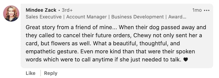 Screenshot of LinkedIn comment with this quote: Great story from a friend of mine… When their dog passed away and they called to cancel their future orders, Chewy not only sent her a card, but flowers as well. What a beautiful, thoughtful, and empathetic gesture, Even more kind than that were their spoken words which were to call anytime if she just needed to talk.